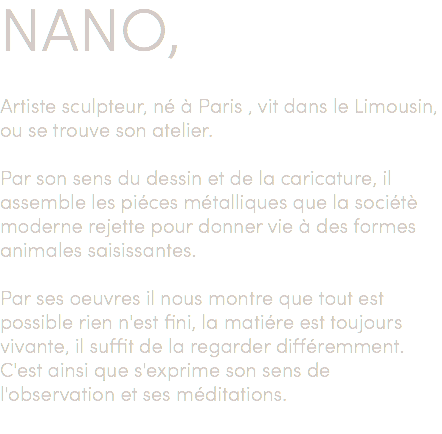 NANO, Artiste sculpteur, né à Paris , vit dans le Limousin, ou se trouve son atelier. Par son sens du dessin et de la caricature, il assemble les piéces métalliques que la sociétè moderne rejette pour donner vie à des formes animales saisissantes. Par ses oeuvres il nous montre que tout est possible rien n'est fini, la matiére est toujours vivante, il suffit de la regarder différemment. C'est ainsi que s'exprime son sens de l'observation et ses méditations. 